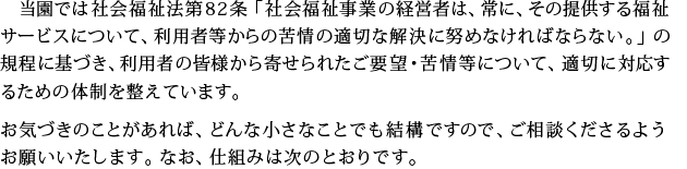 登園では社会福祉法内82条「社会福祉事業の経営者は、常に、その提供する福祉サービスについて、利用者からの苦情の適切な解決に努めなければならない。」の規定に基づき、利用者の皆様から寄せられたご要望・苦情について、適切に対応するための体制を整えています。お気づきのことがあれば、どんな小さなことでも結構ですので、ご相談くださるようお願いいたします。なお、仕組みは次のとおりです。