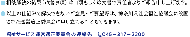 相談解決の結果（改善事項）は口頭もしくは文書で責任者よりご報告申し上げます。以上の仕組みで解決できないご意見・ご要望は神奈川県社会福祉協議会に設置された運営適正委員会に申し立てることもできます。福祉サービス運営適正委員会の連絡先045-317-2200