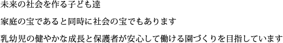 未来の社会を作る子供達、家庭の宝であると同時に社会の宝でもあります。乳幼児の健やかな成長と保護者が安心して働ける園づくりを目指しています。