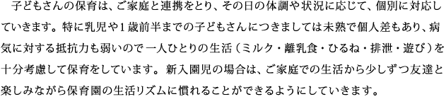 子どもさんの保育は、ご家庭と連携をとり、その日の体調や状況に応じて、個別に対応していきます。特に乳児や1歳前半までの子どもさんにつきましては未熟で個人差もあり、病気に対する抵抗力も弱いので一人ひとりの生活（ミルク・離乳食・ひるね・排泄・遊び）を十分考慮して保育をしています。新入園児の場合は、ご家庭での生活から少しずつ友達と楽しみながら保育園の生活リズムに慣れることができるようにしていきます。