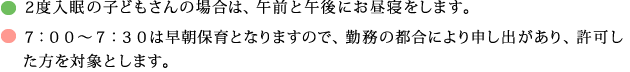 ２度入眠の子どもさんの場合は、午前と午後にお昼寝をします。７：００～７：３０は早朝保育となりますので、勤務の都合により申し出があり、許可した方を対象とします。