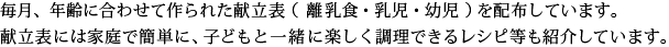 毎月、年齢に合わせて作られた献立表（離乳食・乳児・幼児）を配布しています。献立表には家庭で簡単に、子どもと一緒に楽しく調理できるレシピ等も紹介しています。