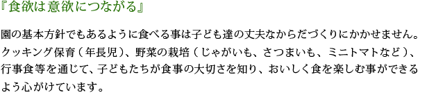 「食欲は意欲につながる」園の基本方針でもあるように食べる事は子ども達の丈夫なからだづくりにかかせません。クッキング保育（年長児）、野菜の栽培（じゃがいも、さつまいも、ミニトマトなど）、行事食を通じて、子どもたちが食事の大切さを知り、おいしく食を楽しむ事ができるよう心がけています。